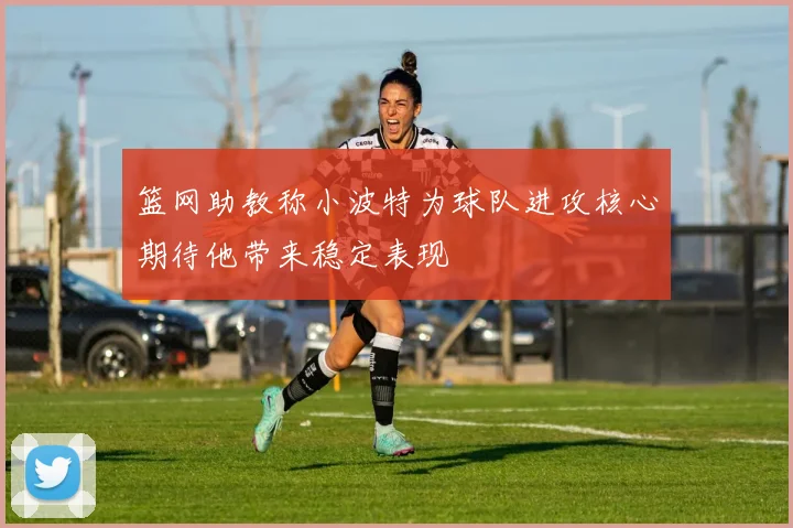 篮网助教称小波特为球队进攻核心期待他带来稳定表现