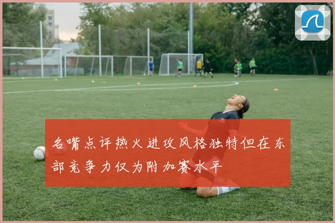 名嘴点评热火进攻风格独特但在东部竞争力仅为附加赛水平