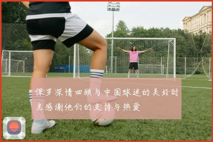保罗深情回顾与中国球迷的美好时光感谢他们的支持与热爱