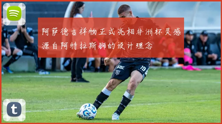 阿萨德吉祥物正式亮相非洲杯灵感源自阿特拉斯狮的设计理念