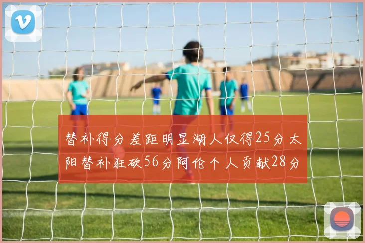 替补得分差距明显湖人仅得25分太阳替补狂砍56分阿伦个人贡献28分