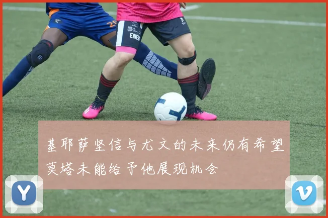 基耶萨坚信与尤文的未来仍有希望莫塔未能给予他展现机会