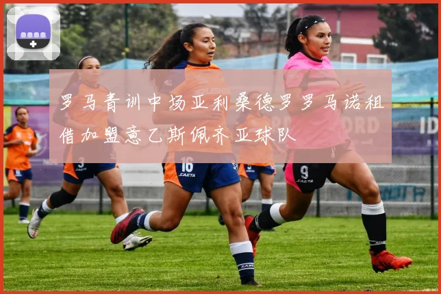 罗马青训中场亚利桑德罗罗马诺租借加盟意乙斯佩齐亚球队
