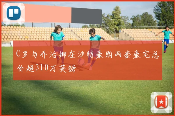 C罗与乔治娜在沙特豪购两套豪宅总价超310万英镑