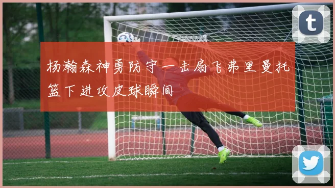 杨瀚森神勇防守一击扇飞弗里曼托篮下进攻皮球瞬间