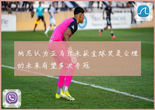 纳尼认为亚马尔未获金球奖是合理的未来有望多次夺冠