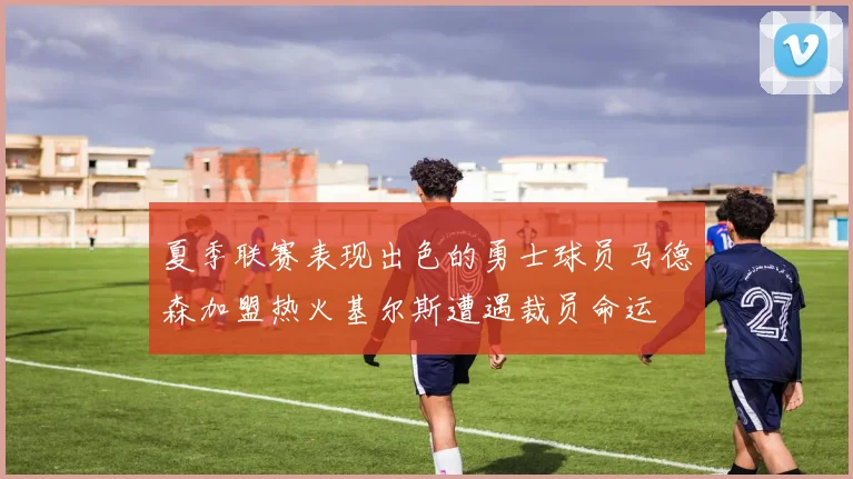 夏季联赛表现出色的勇士球员马德森加盟热火基尔斯遭遇裁员命运