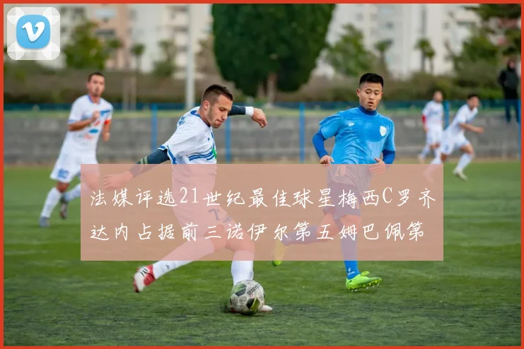 法媒评选21世纪最佳球星梅西C罗齐达内占据前三诺伊尔第五姆巴佩第十八