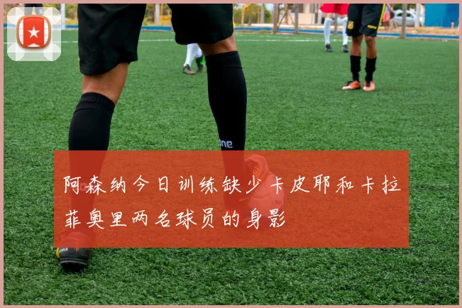阿森纳今日训练缺少卡皮耶和卡拉菲奥里两名球员的身影
