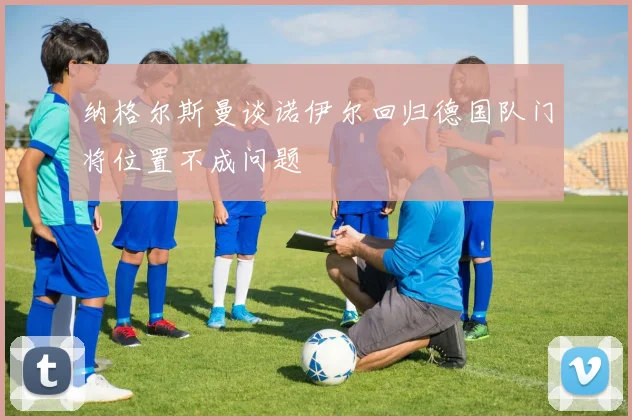 纳格尔斯曼谈诺伊尔回归德国队门将位置不成问题