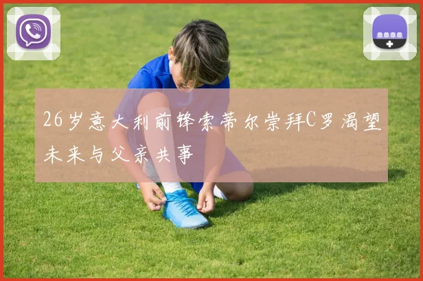 26岁意大利前锋索蒂尔崇拜C罗渴望未来与父亲共事