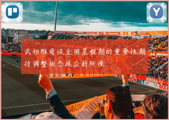 武切维奇谈全明星假期的重要性期待调整状态适应新环境
