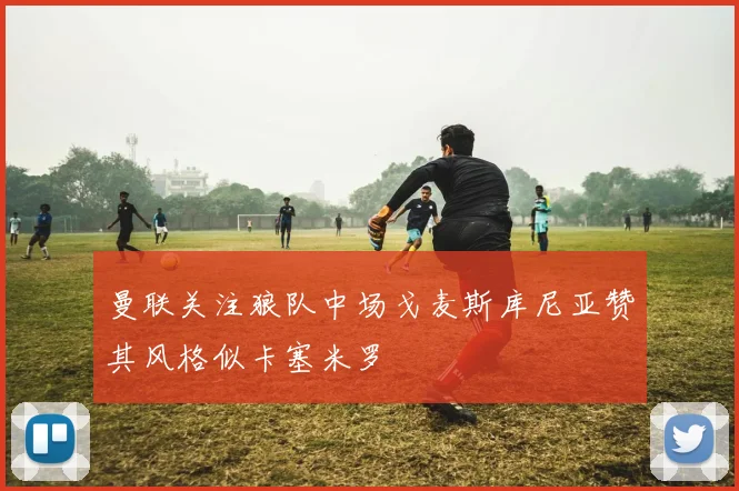 曼联关注狼队中场戈麦斯库尼亚赞其风格似卡塞米罗