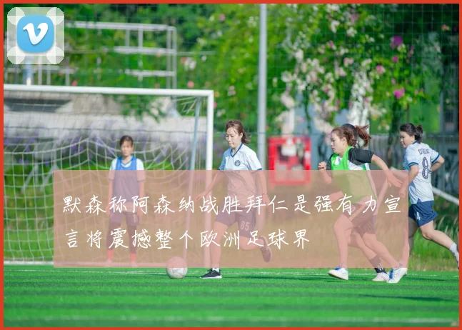 默森称阿森纳战胜拜仁是强有力宣言将震撼整个欧洲足球界
