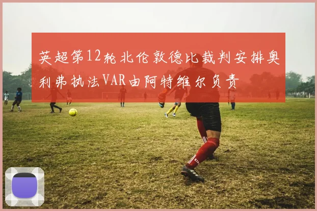 英超第12轮北伦敦德比裁判安排奥利弗执法VAR由阿特维尔负责
