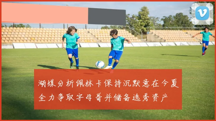 湖媒分析佩林卡保持沉默意在今夏全力争取字母哥并储备选秀资产